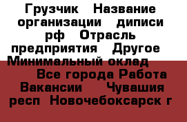 Грузчик › Название организации ­ диписи.рф › Отрасль предприятия ­ Другое › Минимальный оклад ­ 13 500 - Все города Работа » Вакансии   . Чувашия респ.,Новочебоксарск г.